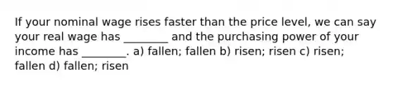 If your nominal wage rises faster than the price level, we can say your real wage has ________ and the purchasing power of your income has ________. a) fallen; fallen b) risen; risen c) risen; fallen d) fallen; risen