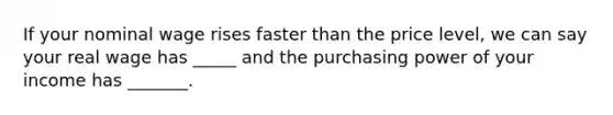 If your nominal wage rises faster than the price level, we can say your real wage has _____ and the purchasing power of your income has _______.