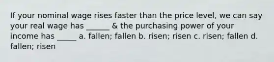 If your nominal wage rises faster than the price level, we can say your real wage has ______ & the purchasing power of your income has _____ a. fallen; fallen b. risen; risen c. risen; fallen d. fallen; risen