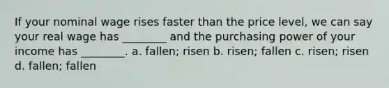 If your nominal wage rises faster than the price level, we can say your real wage has ________ and the purchasing power of your income has ________. a. fallen; risen b. risen; fallen c. risen; risen d. fallen; fallen