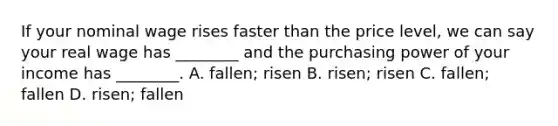 If your nominal wage rises faster than the price level, we can say your real wage has ________ and the purchasing power of your income has ________. A. fallen; risen B. risen; risen C. fallen; fallen D. risen; fallen