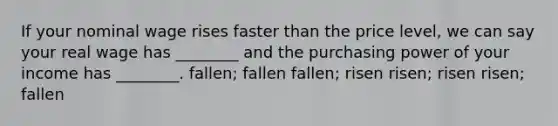 If your nominal wage rises faster than the price level, we can say your real wage has ________ and the purchasing power of your income has ________. fallen; fallen fallen; risen risen; risen risen; fallen