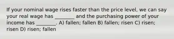 If your nominal wage rises faster than the price level, we can say your real wage has ________ and the purchasing power of your income has ________. A) fallen; fallen B) fallen; risen C) risen; risen D) risen; fallen