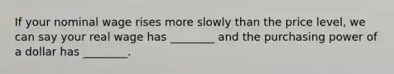 If your nominal wage rises more slowly than the price​ level, we can say your real wage has​ ________ and the purchasing power of a dollar has​ ________.