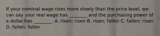 If your nominal wage rises more slowly than the price​ level, we can say your real wage has​ ________ and the purchasing power of a dollar has​ ________. A. ​risen; risen B. ​risen; fallen C. ​fallen; risen D. ​fallen; fallen