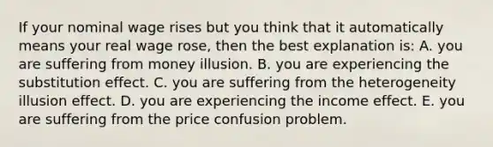 If your nominal wage rises but you think that it automatically means your real wage rose, then the best explanation is: A. you are suffering from money illusion. B. you are experiencing the substitution effect. C. you are suffering from the heterogeneity illusion effect. D. you are experiencing the income effect. E. you are suffering from the price confusion problem.