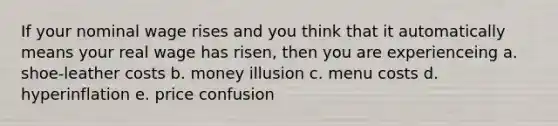 If your nominal wage rises and you think that it automatically means your real wage has risen, then you are experienceing a. shoe-leather costs b. money illusion c. menu costs d. hyperinflation e. price confusion