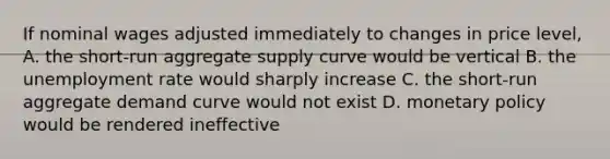 If nominal wages adjusted immediately to changes in price level, A. the short-run aggregate supply curve would be vertical B. the unemployment rate would sharply increase C. the short-run aggregate demand curve would not exist D. monetary policy would be rendered ineffective