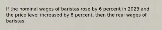 If the nominal wages of baristas rose by 6 percent in 2023 and the price level increased by 8 percent, then the real wages of baristas