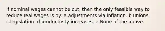 If nominal wages cannot be cut, then the only feasible way to reduce real wages is by: a.adjustments via inflation. b.unions. c.legislation. d.productivity increases. e.None of the above.