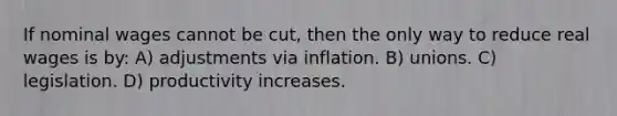 If nominal wages cannot be cut, then the only way to reduce real wages is by: A) adjustments via inflation. B) unions. C) legislation. D) productivity increases.