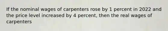 If the nominal wages of carpenters rose by 1 percent in 2022 and the price level increased by 4 percent, then the real wages of carpenters