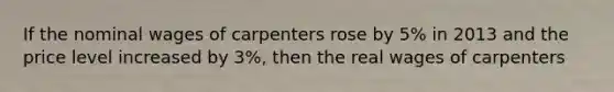 If the nominal wages of carpenters rose by 5% in 2013 and the price level increased by 3%, then the real wages of carpenters