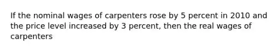 If the nominal wages of carpenters rose by 5 percent in 2010 and the price level increased by 3 percent, then the real wages of carpenters