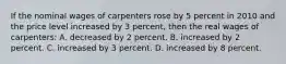 If the nominal wages of carpenters rose by 5 percent in 2010 and the price level increased by 3 percent, then the real wages of carpenters: A. decreased by 2 percent. B. increased by 2 percent. C. increased by 3 percent. D. increased by 8 percent.