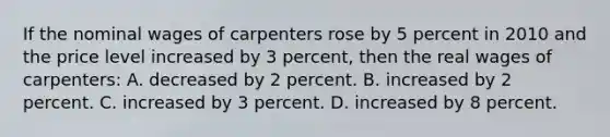 If the nominal wages of carpenters rose by 5 percent in 2010 and the price level increased by 3 percent, then the real wages of carpenters: A. decreased by 2 percent. B. increased by 2 percent. C. increased by 3 percent. D. increased by 8 percent.