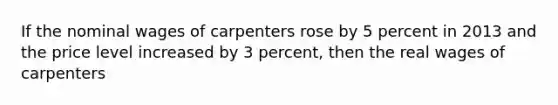 If the nominal wages of carpenters rose by 5 percent in 2013 and the price level increased by 3 percent, then the real wages of carpenters