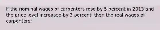 If the nominal wages of carpenters rose by 5 percent in 2013 and the price level increased by 3 percent, then the real wages of carpenters: