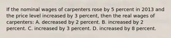 If the nominal wages of carpenters rose by 5 percent in 2013 and the price level increased by 3 percent, then the real wages of carpenters: A. decreased by 2 percent. B. increased by 2 percent. C. increased by 3 percent. D. increased by 8 percent.