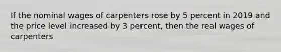 If the nominal wages of carpenters rose by 5 percent in 2019 and the price level increased by 3 percent, then the real wages of carpenters