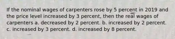 If the nominal wages of carpenters rose by 5 percent in 2019 and the price level increased by 3 percent, then the real wages of carpenters a. decreased by 2 percent. b. increased by 2 percent. c. increased by 3 percent. d. increased by 8 percent.