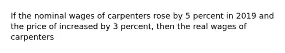 If the nominal wages of carpenters rose by 5 percent in 2019 and the price of increased by 3 percent, then the real wages of carpenters