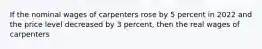 If the nominal wages of carpenters rose by 5 percent in 2022 and the price level decreased by 3 percent, then the real wages of carpenters