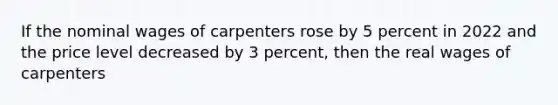 If the nominal wages of carpenters rose by 5 percent in 2022 and the price level decreased by 3 percent, then the real wages of carpenters