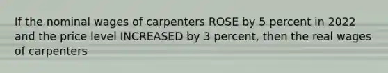 If the nominal wages of carpenters ROSE by 5 percent in 2022 and the price level INCREASED by 3 percent, then the real wages of carpenters