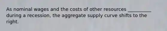 As nominal wages and the costs of other resources __________ during a recession, the aggregate supply curve shifts to the right.