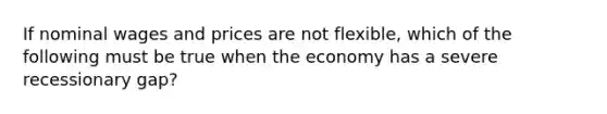 If nominal wages and prices are not flexible, which of the following must be true when the economy has a severe recessionary gap?