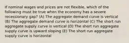 If nominal wages and prices are not flexible, which of the following must be true when the economy has a severe recessionary gap? (A) The aggregate demand curve is vertical (B) The aggregate demand curve is horizontal (C) The short run aggregate supply curve is vertical (D) The short run aggregate supply curve is upward sloping (E) The short run aggregate supply curve is horizontal