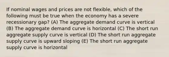 If nominal wages and prices are not flexible, which of the following must be true when the economy has a severe recessionary gap? (A) The aggregate demand curve is vertical (B) The aggregate demand curve is horizontal (C) The short run aggregate supply curve is vertical (D) The short run aggregate supply curve is upward sloping (E) The short run aggregate supply curve is horizontal