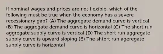 If nominal wages and prices are not flexible, which of the following must be true when the economy has a severe recessionary gap? (A) The aggregate demand curve is vertical (B) The aggregate demand curve is horizontal (C) The short run aggregate supply curve is vertical (D) The short run aggregate supply curve is upward sloping (E) The shtort run ageregate supply curve is horizontal