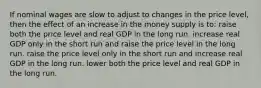 If nominal wages are slow to adjust to changes in the price level, then the effect of an increase in the money supply is to: raise both the price level and real GDP in the long run. increase real GDP only in the short run and raise the price level in the long run. raise the price level only in the short run and increase real GDP in the long run. lower both the price level and real GDP in the long run.