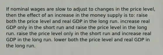 If nominal wages are slow to adjust to changes in the price level, then the effect of an increase in the money supply is to: raise both the price level and real GDP in the long run. increase real GDP only in the short run and raise the price level in the long run. raise the price level only in the short run and increase real GDP in the long run. lower both the price level and real GDP in the long run.