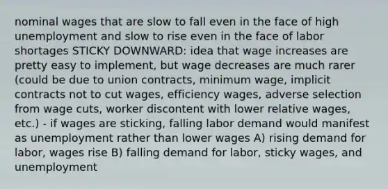 nominal wages that are slow to fall even in the face of high unemployment and slow to rise even in the face of labor shortages STICKY DOWNWARD: idea that wage increases are pretty easy to implement, but wage decreases are much rarer (could be due to union contracts, minimum wage, implicit contracts not to cut wages, efficiency wages, adverse selection from wage cuts, worker discontent with lower relative wages, etc.) - if wages are sticking, falling labor demand would manifest as unemployment rather than lower wages A) rising demand for labor, wages rise B) falling demand for labor, sticky wages, and unemployment