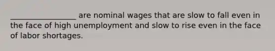 _________________ are nominal wages that are slow to fall even in the face of high unemployment and slow to rise even in the face of labor shortages.