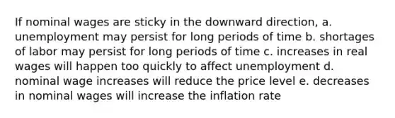 If nominal wages are sticky in the downward direction, a. unemployment may persist for long periods of time b. shortages of labor may persist for long periods of time c. increases in real wages will happen too quickly to affect unemployment d. nominal wage increases will reduce the price level e. decreases in nominal wages will increase the inflation rate