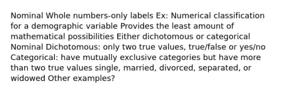 Nominal <a href='https://www.questionai.com/knowledge/kHClMPgTfV-whole-numbers' class='anchor-knowledge'>whole numbers</a>-only labels Ex: Numerical classification for a demographic variable Provides the least amount of mathematical possibilities Either dichotomous or categorical Nominal Dichotomous: only two true values, true/false or yes/no Categorical: have mutually exclusive categories but have <a href='https://www.questionai.com/knowledge/keWHlEPx42-more-than' class='anchor-knowledge'>more than</a> two true values single, married, divorced, separated, or widowed Other examples?