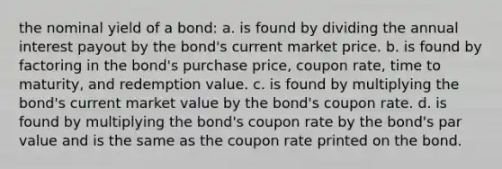 the nominal yield of a bond: a. is found by dividing the annual interest payout by the bond's current market price. b. is found by factoring in the bond's purchase price, coupon rate, time to maturity, and redemption value. c. is found by multiplying the bond's current market value by the bond's coupon rate. d. is found by multiplying the bond's coupon rate by the bond's par value and is the same as the coupon rate printed on the bond.