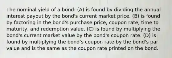 The nominal yield of a bond: (A) is found by dividing the annual interest payout by the bond's current market price. (B) is found by factoring in the bond's purchase price, coupon rate, time to maturity, and redemption value. (C) is found by multiplying the bond's current market value by the bond's coupon rate. (D) is found by multiplying the bond's coupon rate by the bond's par value and is the same as the coupon rate printed on the bond.