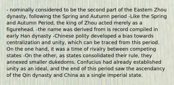 - nominally considered to be the second part of the Eastern Zhou dynasty, following the Spring and Autumn period -Like the Spring and Autumn Period, the king of Zhou acted merely as a figurehead. -the name was derived from is record compiled in early Han dynasty -Chinese polity developed a bias towards centralization and unity, which can be traced from this period. On the one hand, it was a time of rivalry between competing states -On the other, as states consolidated their rule, they annexed smaller dukedoms. Confucius had already established unity as an ideal, and the end of this period saw the ascendancy of the Qin dynasty and China as a single imperial state.