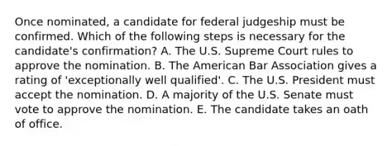 Once nominated, a candidate for federal judgeship must be confirmed. Which of the following steps is necessary for the candidate's confirmation? A. The U.S. Supreme Court rules to approve the nomination. B. The American Bar Association gives a rating of 'exceptionally well qualified'. C. The U.S. President must accept the nomination. D. A majority of the U.S. Senate must vote to approve the nomination. E. The candidate takes an oath of office.