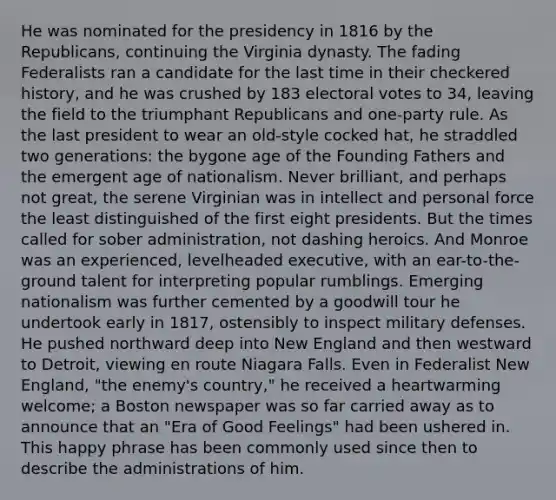 He was nominated for the presidency in 1816 by the Republicans, continuing the Virginia dynasty. The fading Federalists ran a candidate for the last time in their checkered history, and he was crushed by 183 electoral votes to 34, leaving the field to the triumphant Republicans and one-party rule. As the last president to wear an old-style cocked hat, he straddled two generations: the bygone age of the Founding Fathers and the emergent age of nationalism. Never brilliant, and perhaps not great, the serene Virginian was in intellect and personal force the least distinguished of the first eight presidents. But the times called for sober administration, not dashing heroics. And Monroe was an experienced, levelheaded executive, with an ear-to-the-ground talent for interpreting popular rumblings. Emerging nationalism was further cemented by a goodwill tour he undertook early in 1817, ostensibly to inspect military defenses. He pushed northward deep into New England and then westward to Detroit, viewing en route Niagara Falls. Even in Federalist New England, "the enemy's country," he received a heartwarming welcome; a Boston newspaper was so far carried away as to announce that an "Era of Good Feelings" had been ushered in. This happy phrase has been commonly used since then to describe the administrations of him.