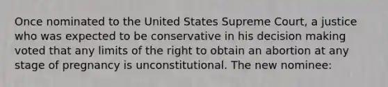 Once nominated to the United States Supreme Court, a justice who was expected to be conservative in his decision making voted that any limits of the right to obtain an abortion at any stage of pregnancy is unconstitutional. The new nominee: