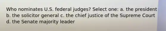 Who nominates U.S. federal judges? Select one: a. the president b. the solicitor general c. the chief justice of the Supreme Court d. the Senate majority leader