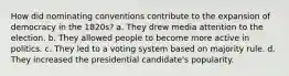 How did nominating conventions contribute to the expansion of democracy in the 1820s? a. They drew media attention to the election. b. They allowed people to become more active in politics. c. They led to a voting system based on majority rule. d. They increased the presidential candidate's popularity.