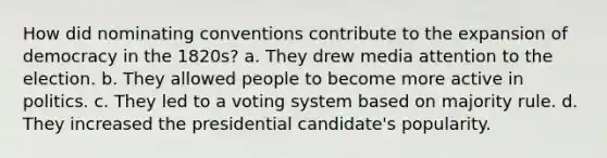 How did nominating conventions contribute to the expansion of democracy in the 1820s? a. They drew media attention to the election. b. They allowed people to become more active in politics. c. They led to a voting system based on majority rule. d. They increased the presidential candidate's popularity.