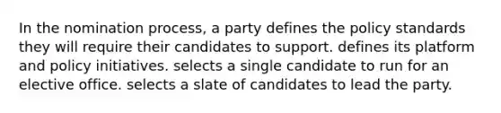 In the nomination process, a party defines the policy standards they will require their candidates to support. defines its platform and policy initiatives. selects a single candidate to run for an elective office. selects a slate of candidates to lead the party.